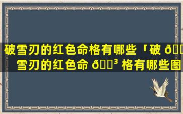破雪刃的红色命格有哪些「破 🐺 雪刃的红色命 🐳 格有哪些图片」
